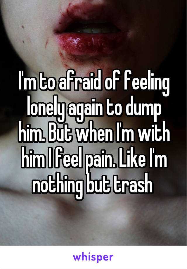 I'm to afraid of feeling lonely again to dump him. But when I'm with him I feel pain. Like I'm nothing but trash 