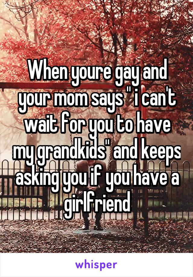 When youre gay and your mom says " i can't wait for you to have my grandkids" and keeps asking you if you have a girlfriend