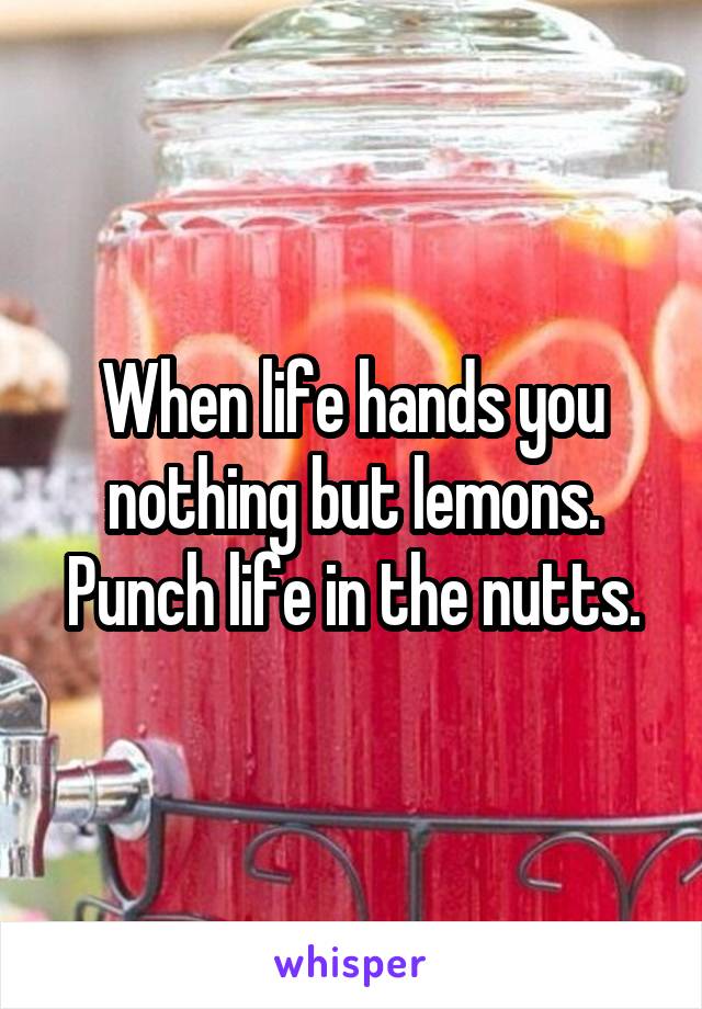 When life hands you nothing but lemons.
Punch life in the nutts.