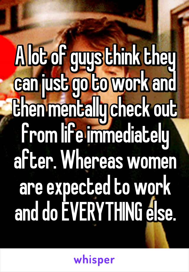 A lot of guys think they can just go to work and then mentally check out from life immediately after. Whereas women are expected to work and do EVERYTHING else.