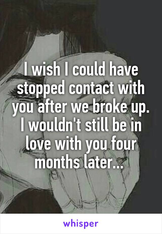 I wish I could have stopped contact with you after we broke up. I wouldn't still be in love with you four months later... 