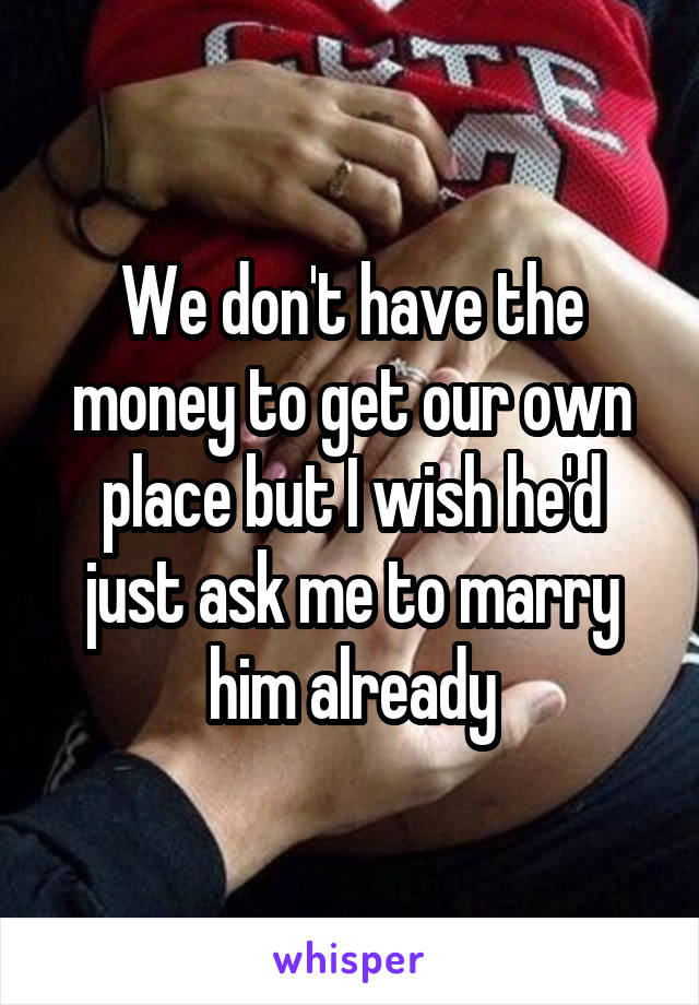 We don't have the money to get our own place but I wish he'd just ask me to marry him already