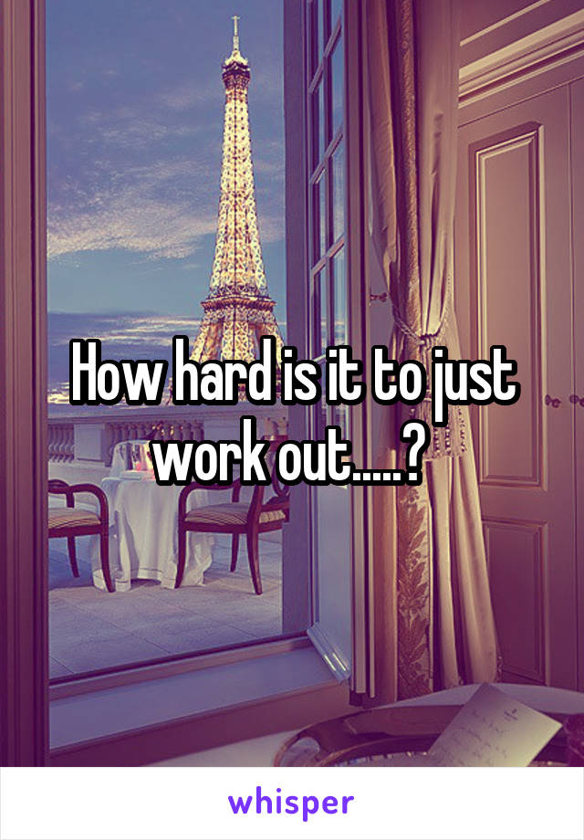 How hard is it to just work out.....? 