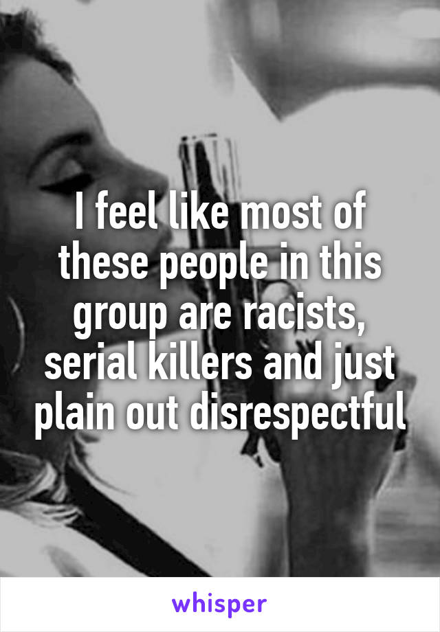 I feel like most of these people in this group are racists, serial killers and just plain out disrespectful