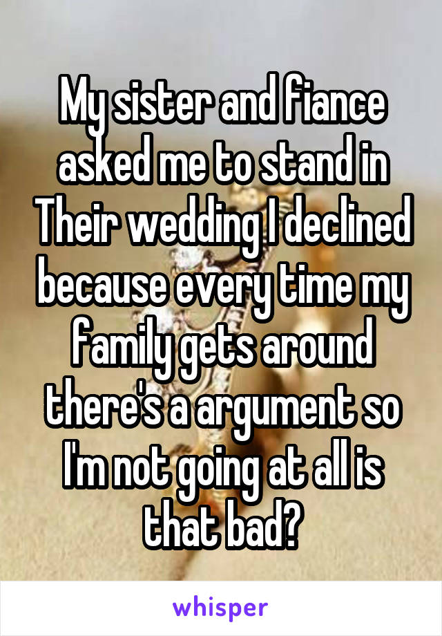 My sister and fiance asked me to stand in Their wedding I declined because every time my family gets around there's a argument so I'm not going at all is that bad?