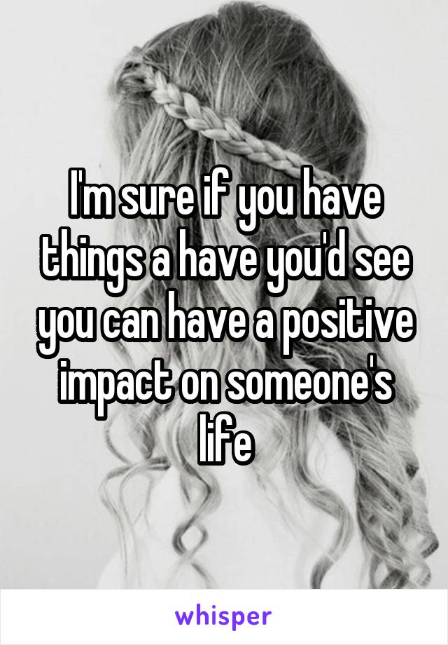 I'm sure if you have things a have you'd see you can have a positive impact on someone's life