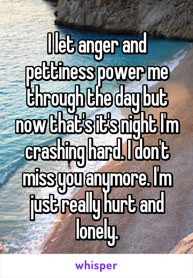 I let anger and pettiness power me through the day but now that's it's night I'm crashing hard. I don't miss you anymore. I'm just really hurt and lonely.