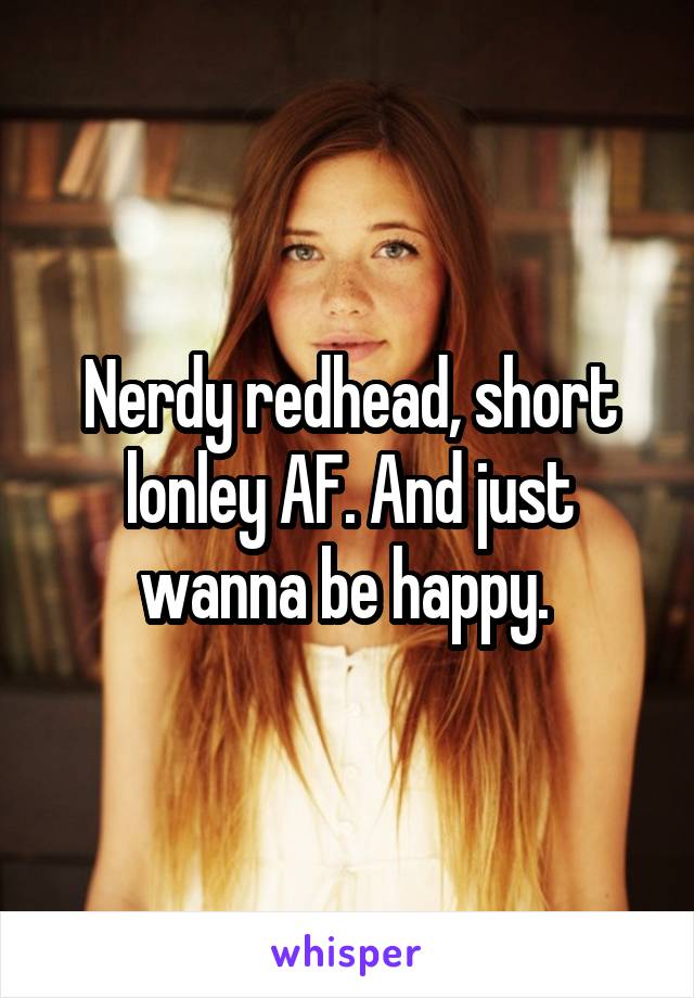 Nerdy redhead, short lonley AF. And just wanna be happy. 