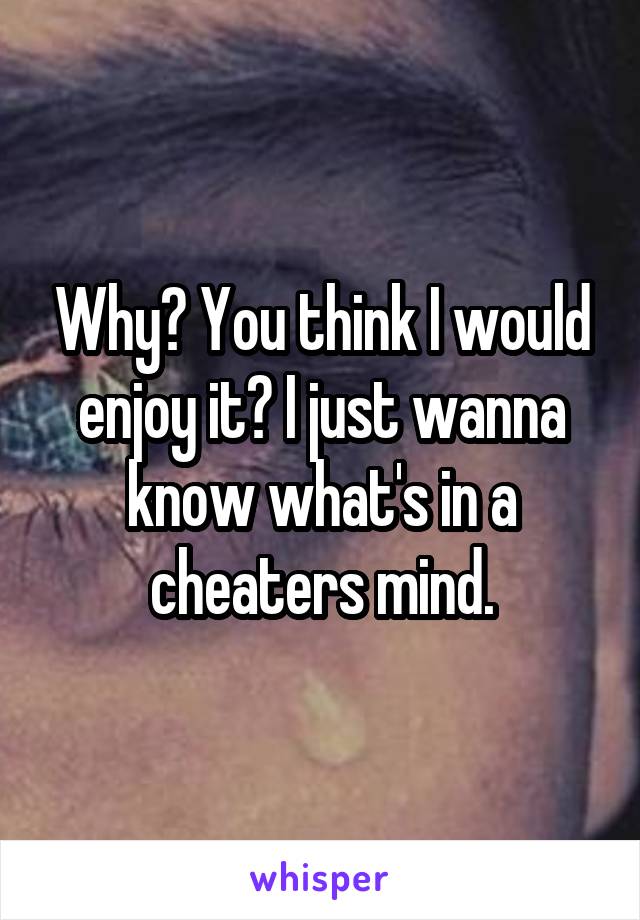 Why? You think I would enjoy it? I just wanna know what's in a cheaters mind.