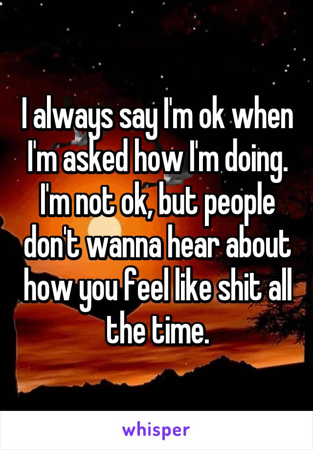 I always say I'm ok when I'm asked how I'm doing. I'm not ok, but people don't wanna hear about how you feel like shit all the time.