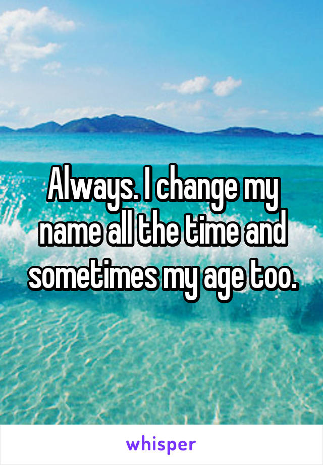 Always. I change my name all the time and sometimes my age too.