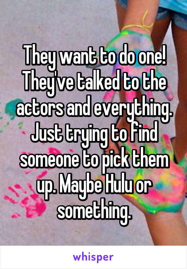 They want to do one! They've talked to the actors and everything. Just trying to find someone to pick them up. Maybe Hulu or something.