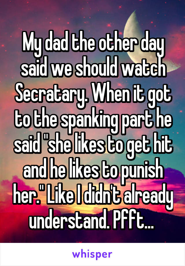 My dad the other day said we should watch Secratary. When it got to the spanking part he said "she likes to get hit and he likes to punish her." Like I didn't already understand. Pfft... 