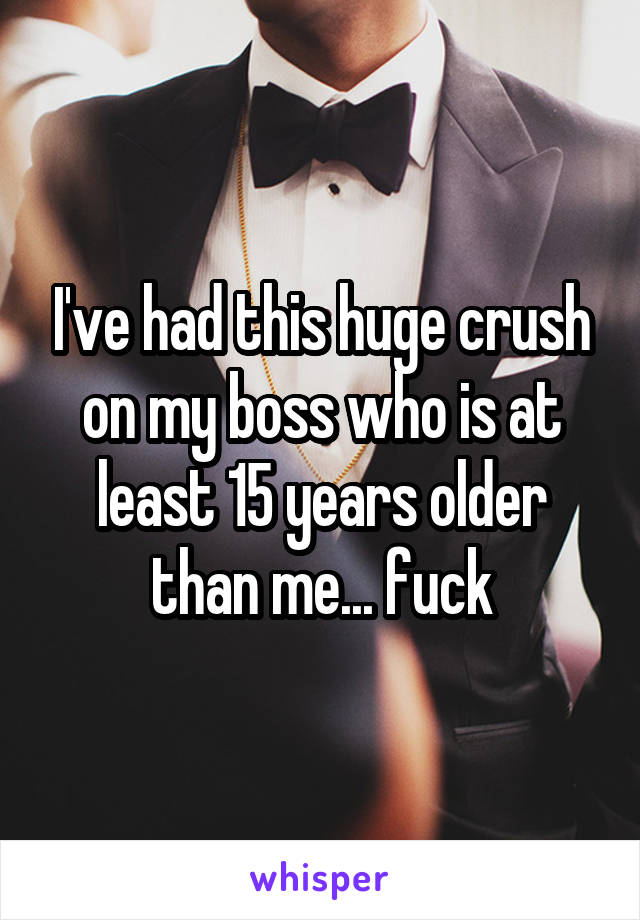 I've had this huge crush on my boss who is at least 15 years older than me... fuck