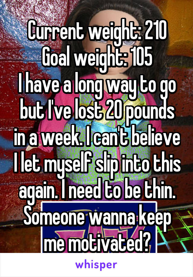 Current weight: 210
Goal weight: 105
I have a long way to go but I've lost 20 pounds in a week. I can't believe I let myself slip into this again. I need to be thin. Someone wanna keep me motivated?