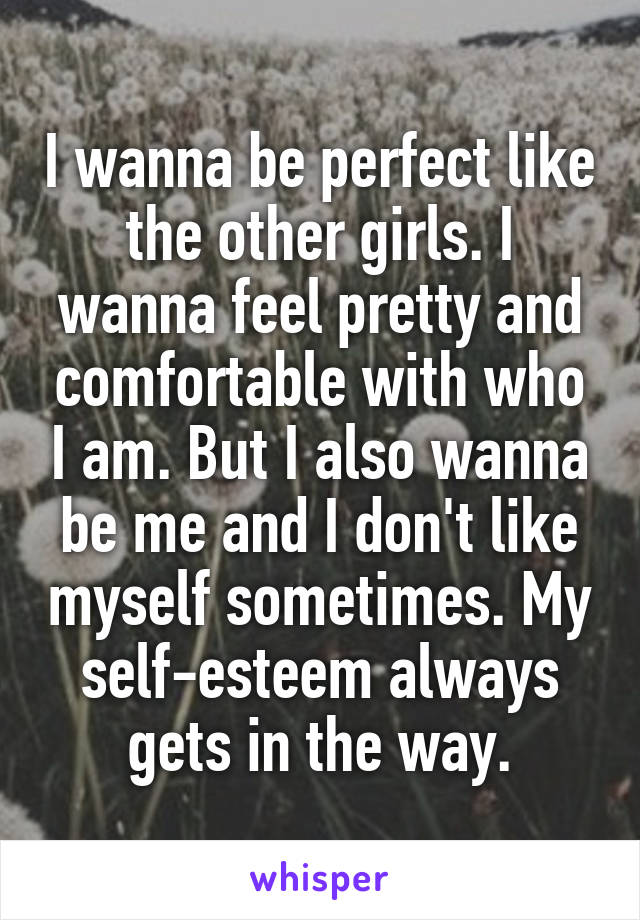 I wanna be perfect like the other girls. I wanna feel pretty and comfortable with who I am. But I also wanna be me and I don't like myself sometimes. My self-esteem always gets in the way.