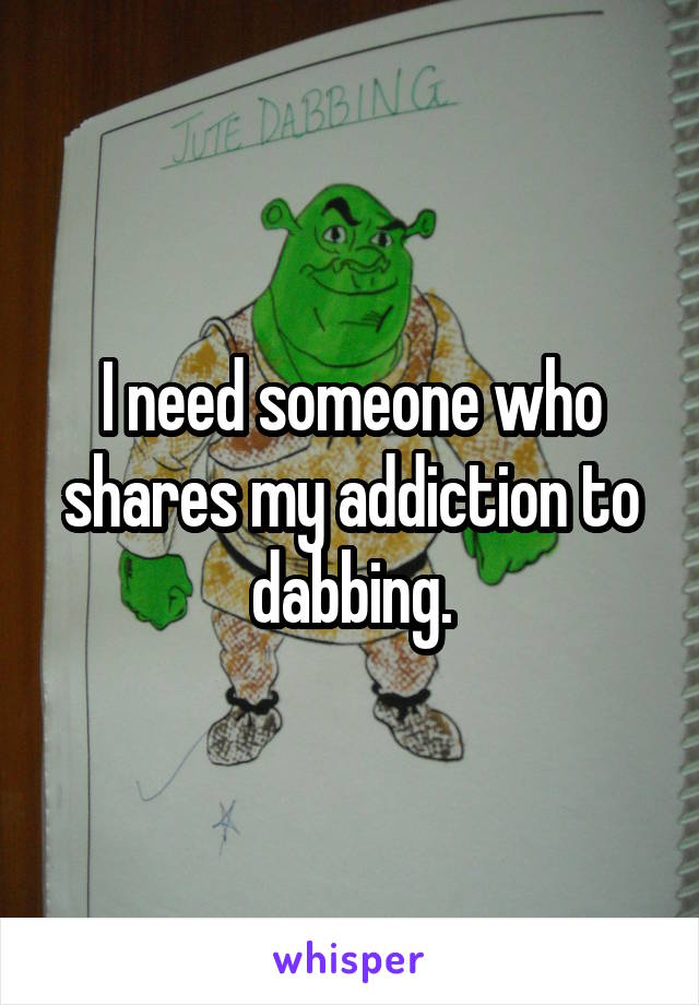 I need someone who shares my addiction to dabbing.