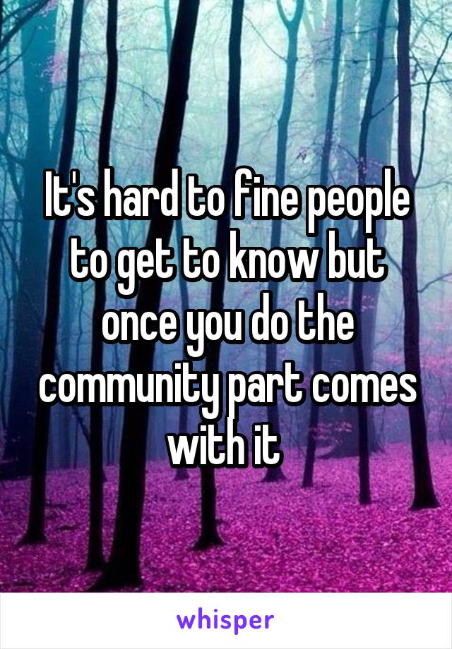 It's hard to fine people to get to know but once you do the community part comes with it 