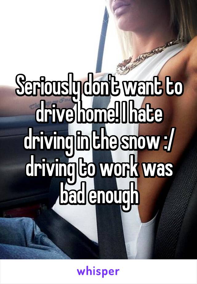 Seriously don't want to drive home! I hate driving in the snow :/ driving to work was bad enough