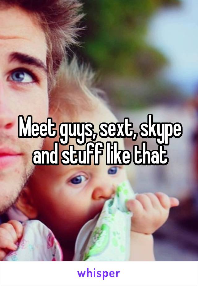 Meet guys, sext, skype and stuff like that