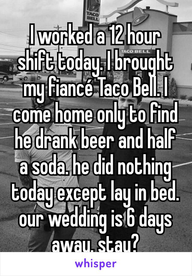 I worked a 12 hour shift today. I brought my fiancé Taco Bell. I come home only to find he drank beer and half a soda. he did nothing today except lay in bed. our wedding is 6 days away. stay?