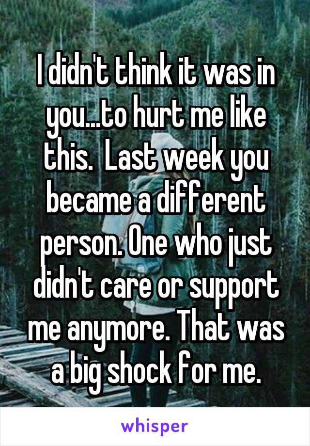 I didn't think it was in you...to hurt me like this.  Last week you became a different person. One who just didn't care or support me anymore. That was a big shock for me.