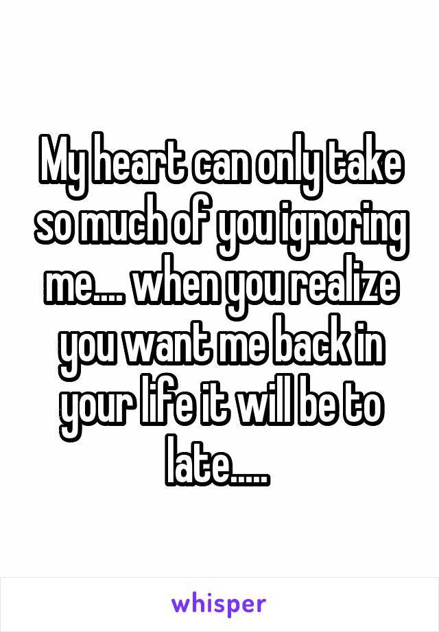 My heart can only take so much of you ignoring me.... when you realize you want me back in your life it will be to late..... 