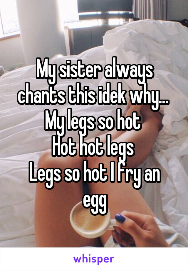 My sister always chants this idek why... 
My legs so hot 
Hot hot legs 
Legs so hot I fry an egg