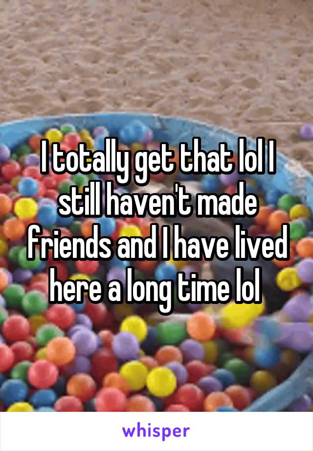 I totally get that lol I still haven't made friends and I have lived here a long time lol 