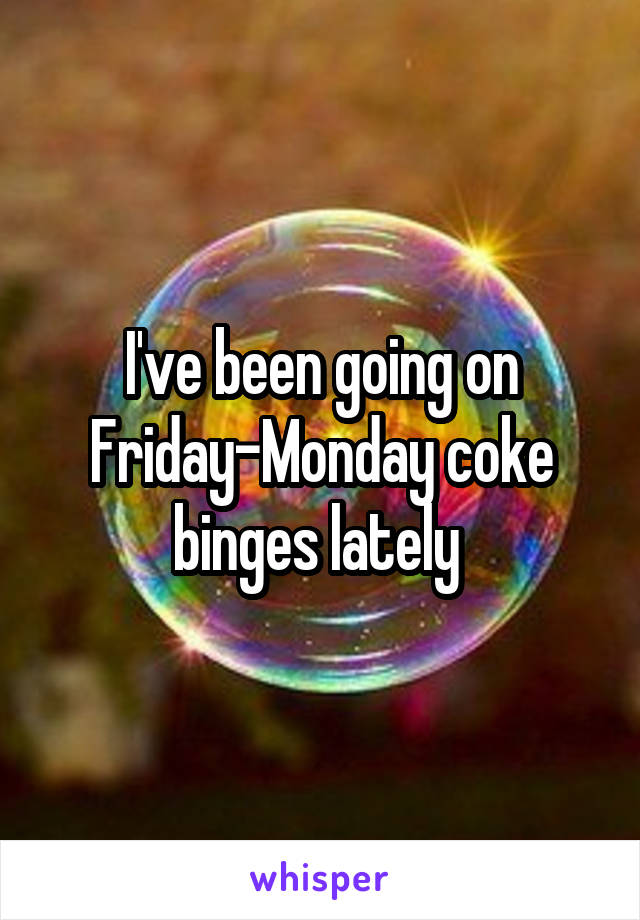 I've been going on Friday-Monday coke binges lately 