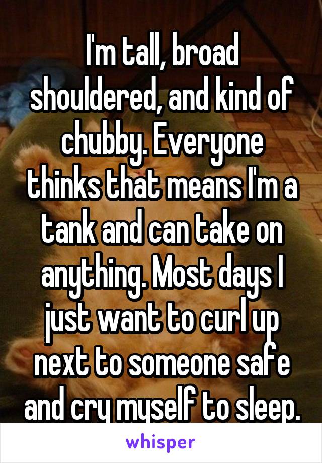 I'm tall, broad shouldered, and kind of chubby. Everyone thinks that means I'm a tank and can take on anything. Most days I just want to curl up next to someone safe and cry myself to sleep.