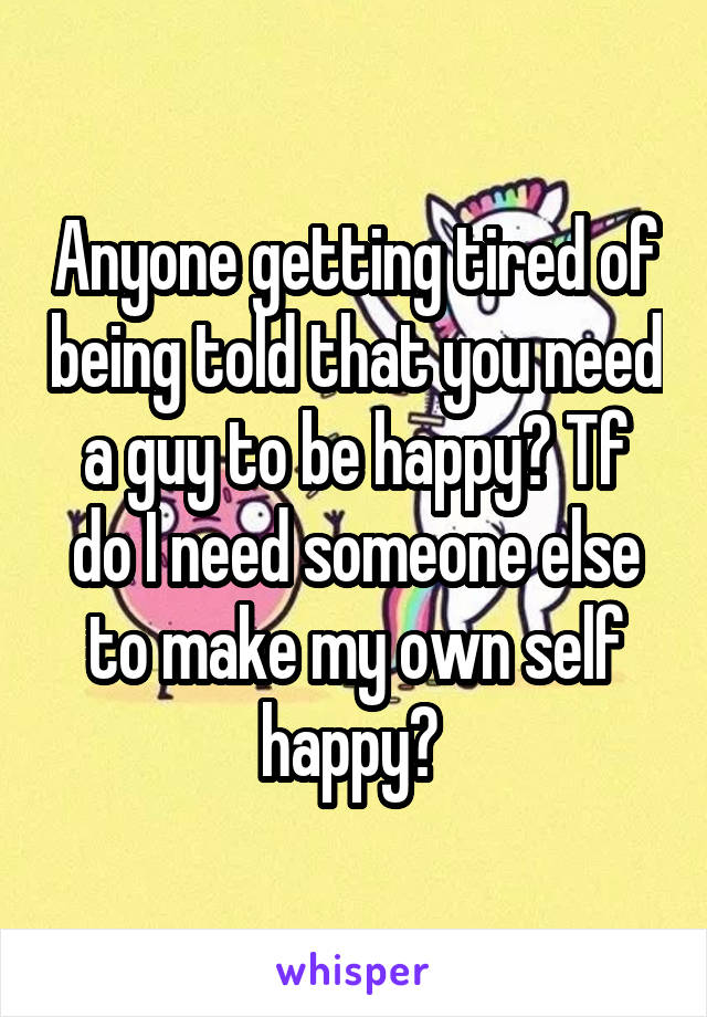 Anyone getting tired of being told that you need a guy to be happy? Tf do I need someone else to make my own self happy? 