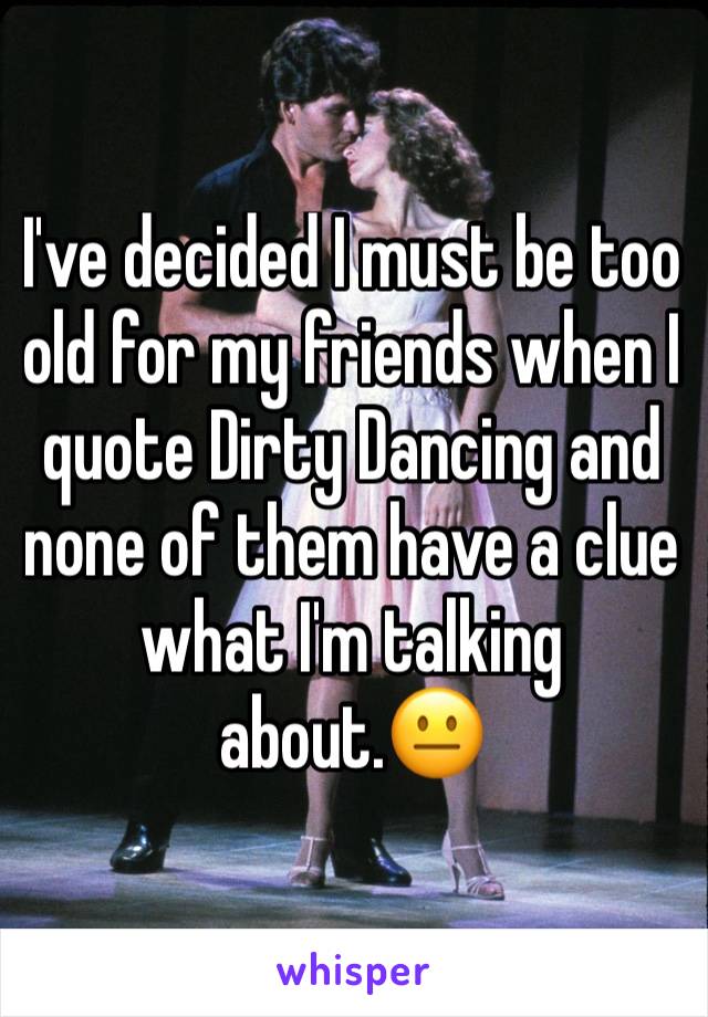 I've decided I must be too old for my friends when I quote Dirty Dancing and none of them have a clue what I'm talking about.😐