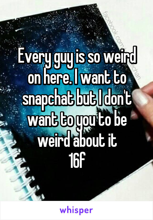 Every guy is so weird on here. I want to snapchat but I don't want to you to be weird about it
16f