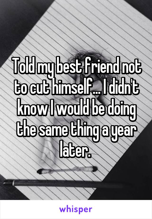 Told my best friend not to cut himself... I didn't know I would be doing the same thing a year later. 