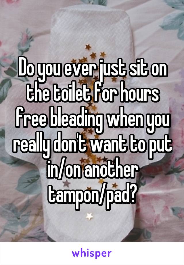 Do you ever just sit on the toilet for hours free bleading when you really don't want to put in/on another tampon/pad?