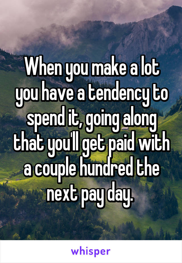 When you make a lot you have a tendency to spend it, going along that you'll get paid with a couple hundred the next pay day. 