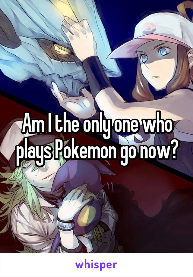 Am I the only one who plays Pokemon go now?