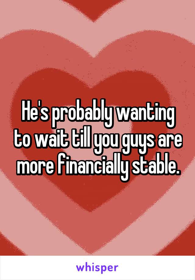 He's probably wanting to wait till you guys are more financially stable.