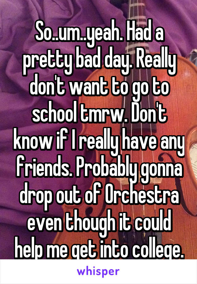 So..um..yeah. Had a pretty bad day. Really don't want to go to school tmrw. Don't know if I really have any friends. Probably gonna drop out of Orchestra even though it could help me get into college.