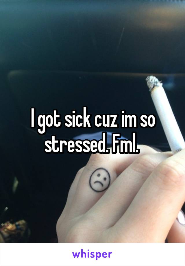 I got sick cuz im so stressed. Fml. 