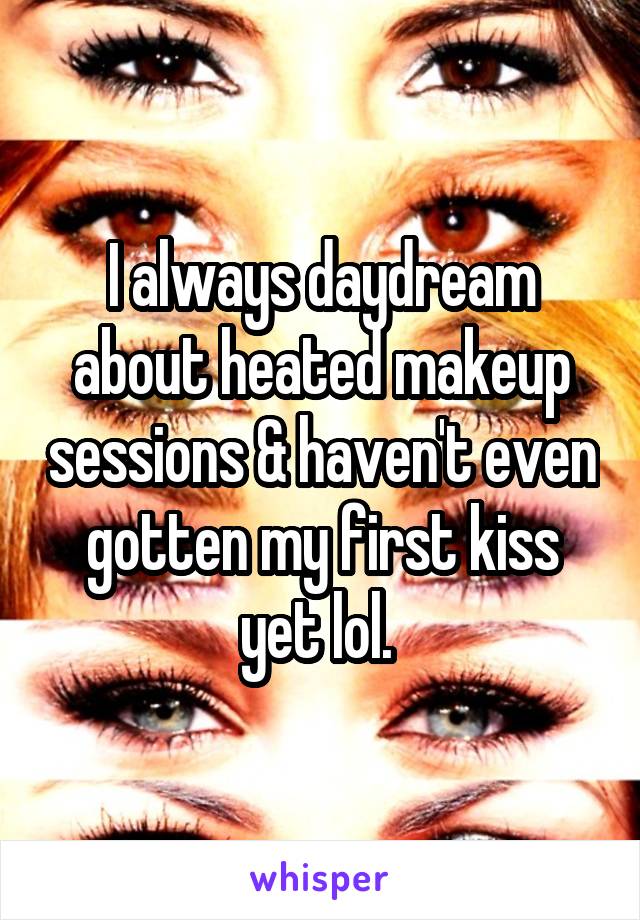 I always daydream about heated makeup sessions & haven't even gotten my first kiss yet lol. 