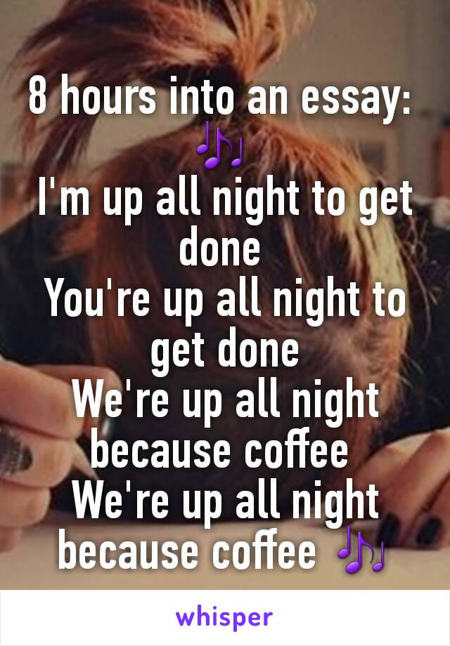 8 hours into an essay: 
🎶 
I'm up all night to get done 
You're up all night to get done
We're up all night because coffee 
We're up all night because coffee 🎶