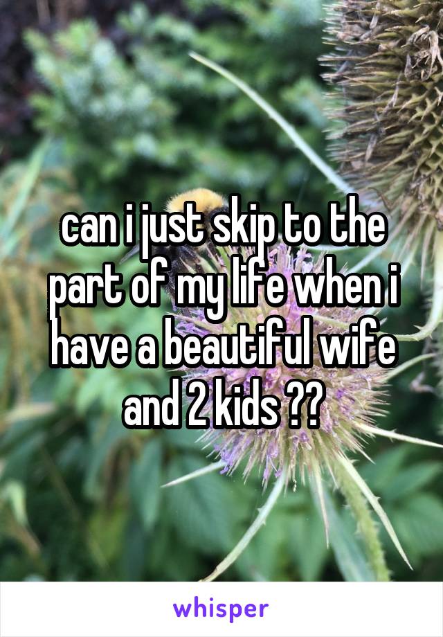 can i just skip to the part of my life when i have a beautiful wife and 2 kids ??