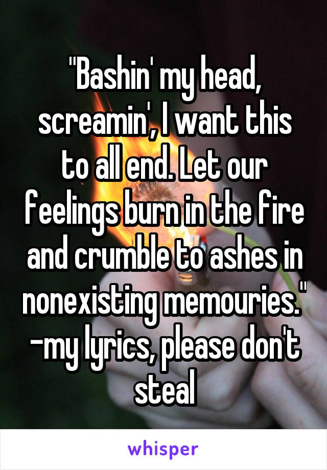 "Bashin' my head, screamin', I want this to all end. Let our feelings burn in the fire and crumble to ashes in nonexisting memouries."
-my lyrics, please don't steal