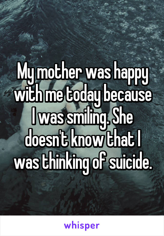 My mother was happy with me today because I was smiling. She doesn't know that I was thinking of suicide.