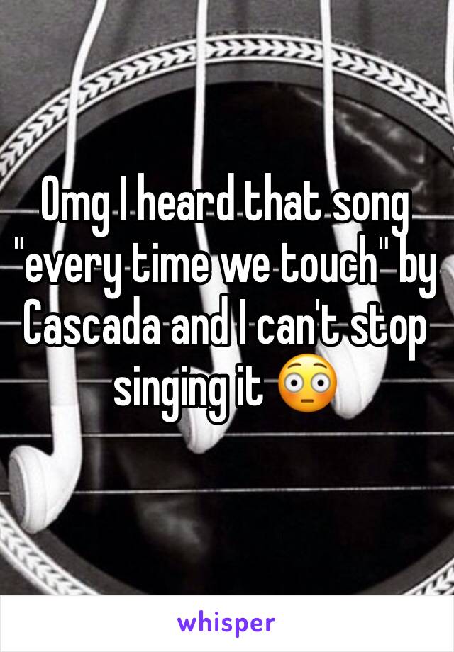 Omg I heard that song "every time we touch" by Cascada and I can't stop singing it 😳