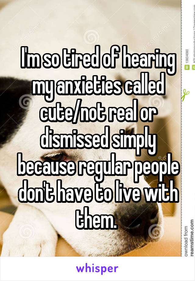 I'm so tired of hearing my anxieties called cute/not real or dismissed simply because regular people don't have to live with them. 