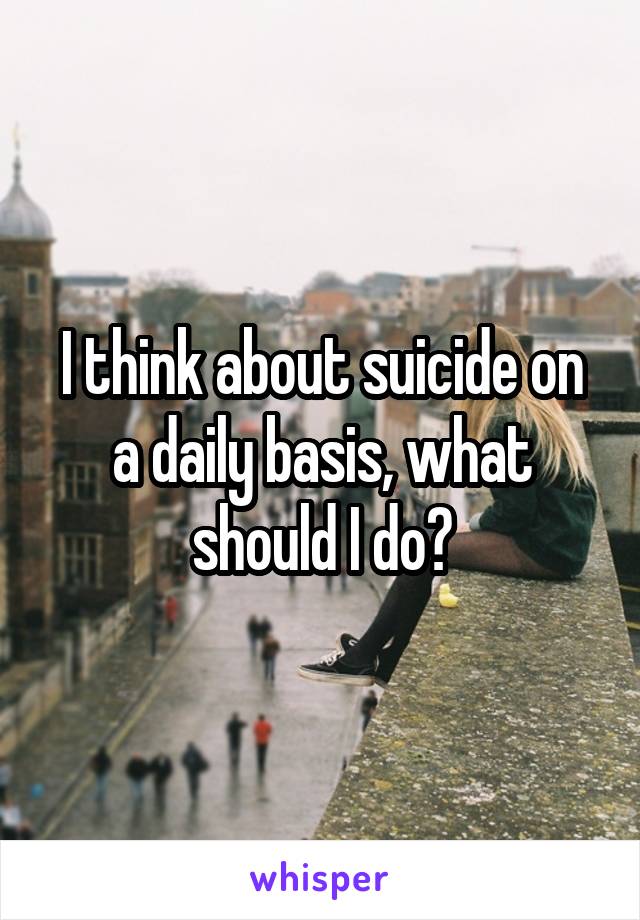 I think about suicide on a daily basis, what should I do?