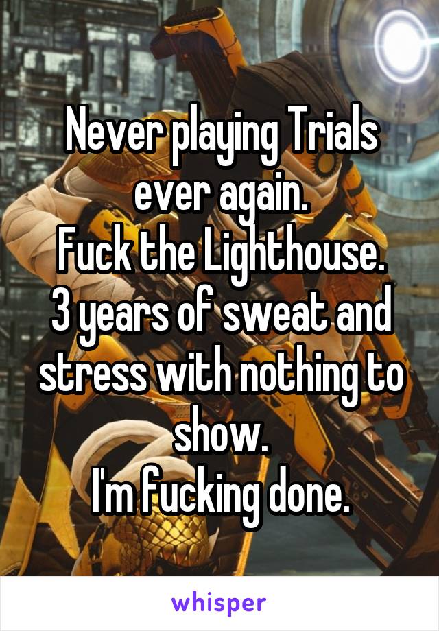 Never playing Trials ever again.
Fuck the Lighthouse.
3 years of sweat and stress with nothing to show.
I'm fucking done.